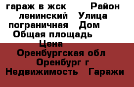 гараж в жск 119 › Район ­ ленинский › Улица ­ пограничная › Дом ­ 7 › Общая площадь ­ 19 › Цена ­ 100 - Оренбургская обл., Оренбург г. Недвижимость » Гаражи   